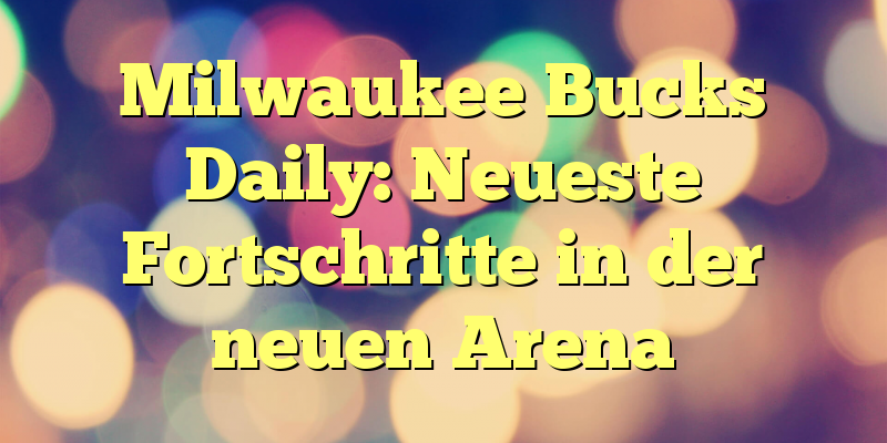Milwaukee Bucks Daily: Neueste Fortschritte in der neuen Arena