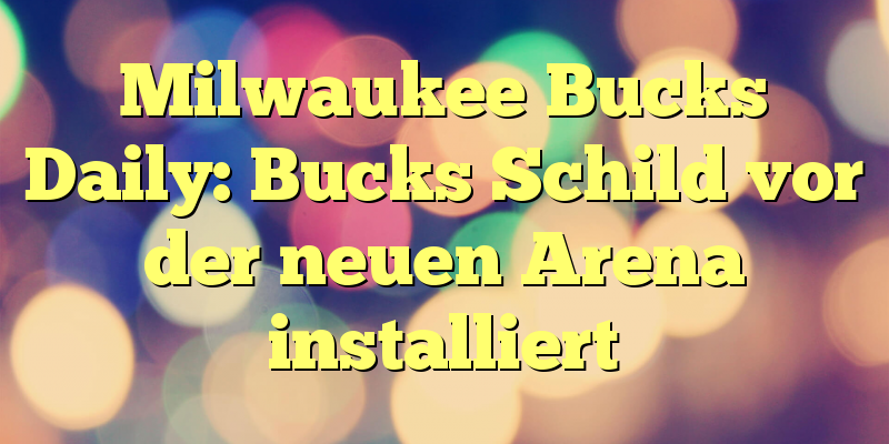 Milwaukee Bucks Daily: Bucks Schild vor der neuen Arena installiert