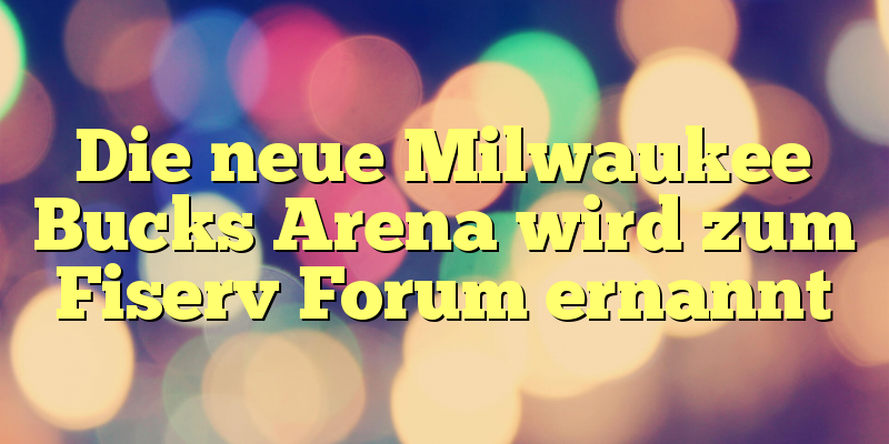 Die neue Milwaukee Bucks Arena wird zum Fiserv Forum ernannt