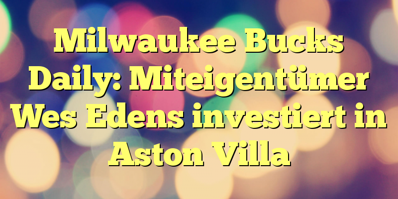 Milwaukee Bucks Daily: Miteigentümer Wes Edens investiert in Aston Villa