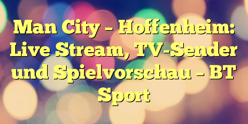 Man City – Hoffenheim: Live Stream, TV-Sender und Spielvorschau – BT Sport